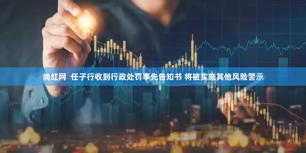 尚红网  任子行收到行政处罚事先告知书 将被实施其他风险警示