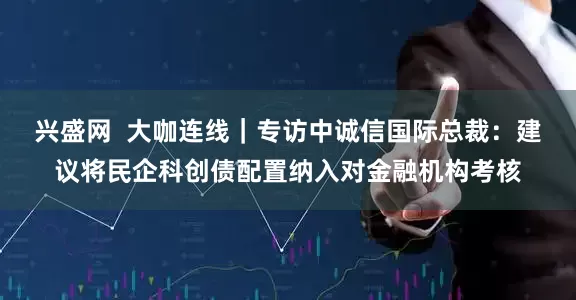 兴盛网  大咖连线｜专访中诚信国际总裁：建议将民企科创债配置纳入对金融机构考核