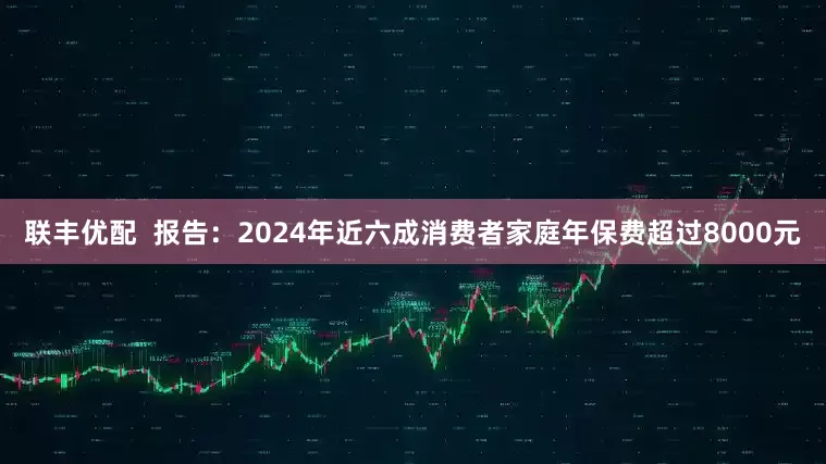 联丰优配  报告：2024年近六成消费者家庭年保费超过8000元