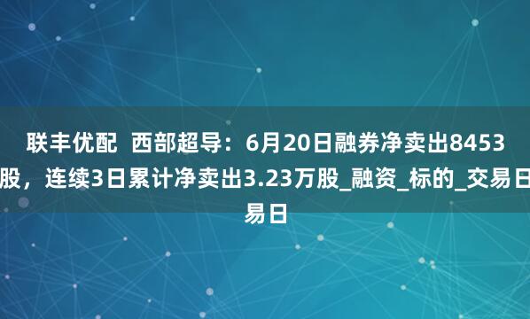 联丰优配  西部超导：6月20日融券净卖出8453股，连续3日累计净卖出3.23万股_融资_标的_交易日