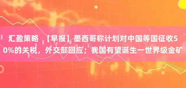 汇盈策略  【早报】墨西哥称计划对中国等国征收50%的关税，外交部回应；我国有望诞生一世界级金矿