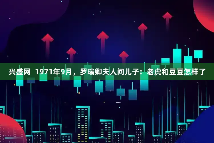 兴盛网  1971年9月，罗瑞卿夫人问儿子：老虎和豆豆怎样了