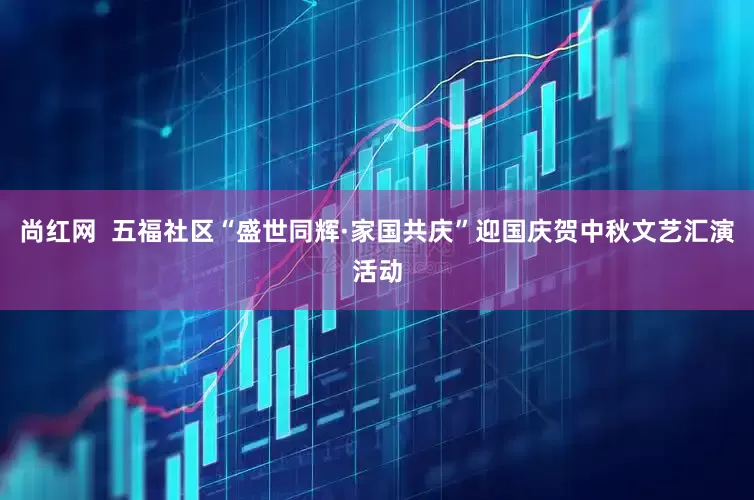 尚红网  五福社区“盛世同辉·家国共庆”迎国庆贺中秋文艺汇演活动