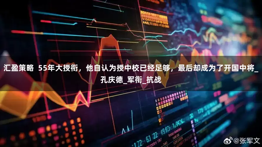 汇盈策略  55年大授衔，他自认为授中校已经足够，最后却成为了开国中将_孔庆德_军衔_抗战