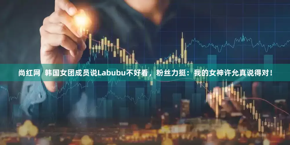 尚红网  韩国女团成员说Labubu不好看，粉丝力挺：我的女神许允真说得对！