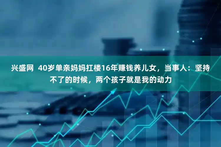兴盛网  40岁单亲妈妈扛楼16年赚钱养儿女，当事人：坚持不了的时候，两个孩子就是我的动力