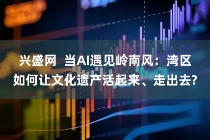 兴盛网  当AI遇见岭南风：湾区如何让文化遗产活起来、走出去?