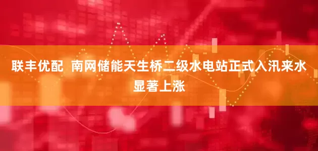 联丰优配  南网储能天生桥二级水电站正式入汛来水显著上涨