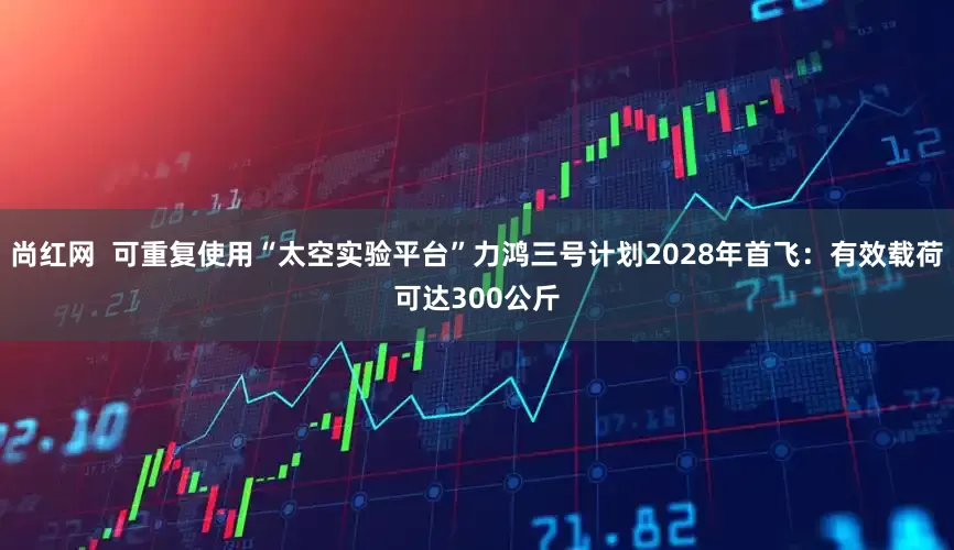 尚红网  可重复使用“太空实验平台”力鸿三号计划2028年首飞：有效载荷可达300公斤